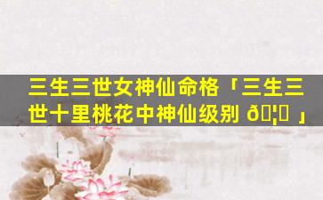 三生三世女神仙命格「三生三世十里桃花中神仙级别 🦊 」